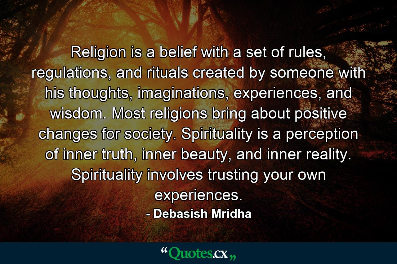 Religion is a belief with a set of rules, regulations, and rituals created by someone with his thoughts, imaginations, experiences, and wisdom. Most religions bring about positive changes for society. Spirituality is a perception of inner truth, inner beauty, and inner reality. Spirituality involves trusting your own experiences. - Quote by Debasish Mridha