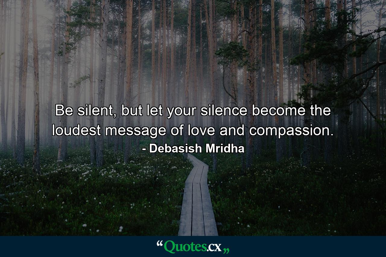 Be silent, but let your silence become the loudest message of love and compassion. - Quote by Debasish Mridha