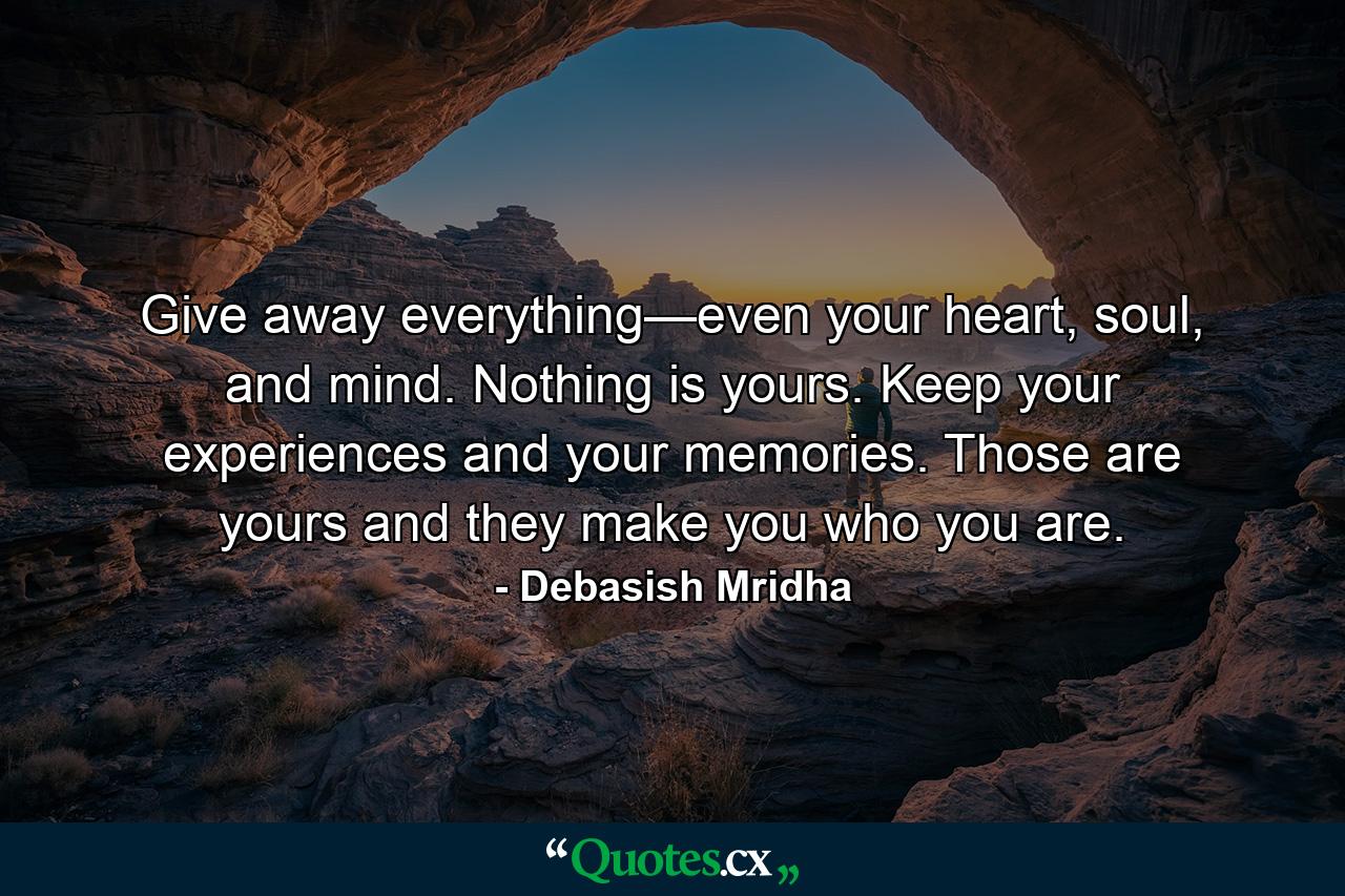 Give away everything—even your heart, soul, and mind. Nothing is yours. Keep your experiences and your memories. Those are yours and they make you who you are. - Quote by Debasish Mridha