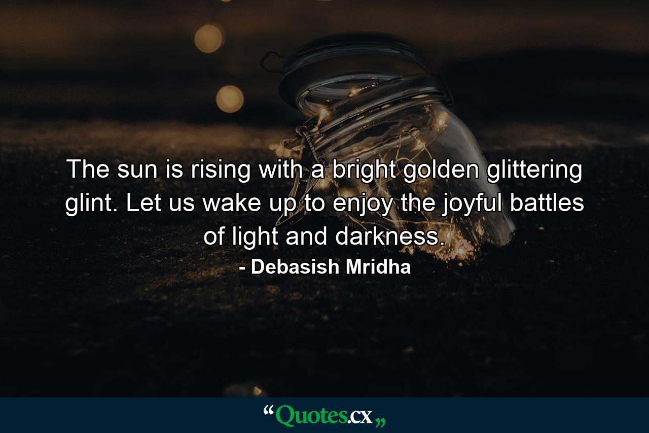 The sun is rising with a bright golden glittering glint. Let us wake up to enjoy the joyful battles of light and darkness. - Quote by Debasish Mridha