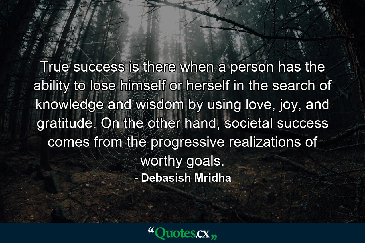 True success is there when a person has the ability to lose himself or herself in the search of knowledge and wisdom by using love, joy, and gratitude. On the other hand, societal success comes from the progressive realizations of worthy goals. - Quote by Debasish Mridha