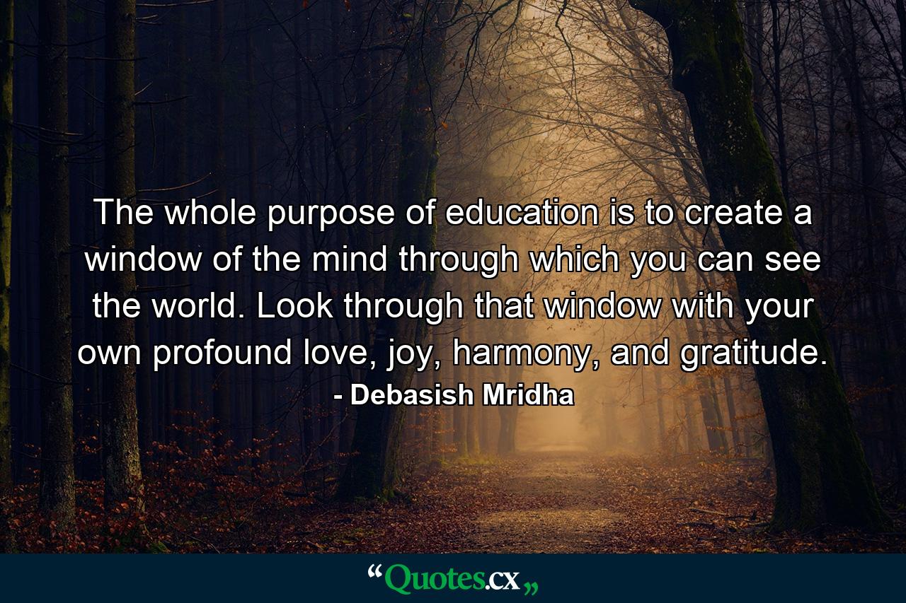 The whole purpose of education is to create a window of the mind through which you can see the world. Look through that window with your own profound love, joy, harmony, and gratitude. - Quote by Debasish Mridha