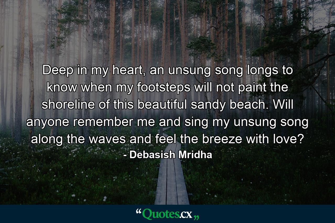 Deep in my heart, an unsung song longs to know when my footsteps will not paint the shoreline of this beautiful sandy beach. Will anyone remember me and sing my unsung song along the waves and feel the breeze with love? - Quote by Debasish Mridha