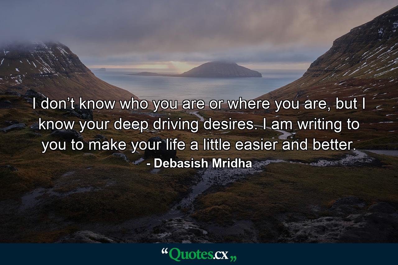 I don’t know who you are or where you are, but I know your deep driving desires. I am writing to you to make your life a little easier and better. - Quote by Debasish Mridha