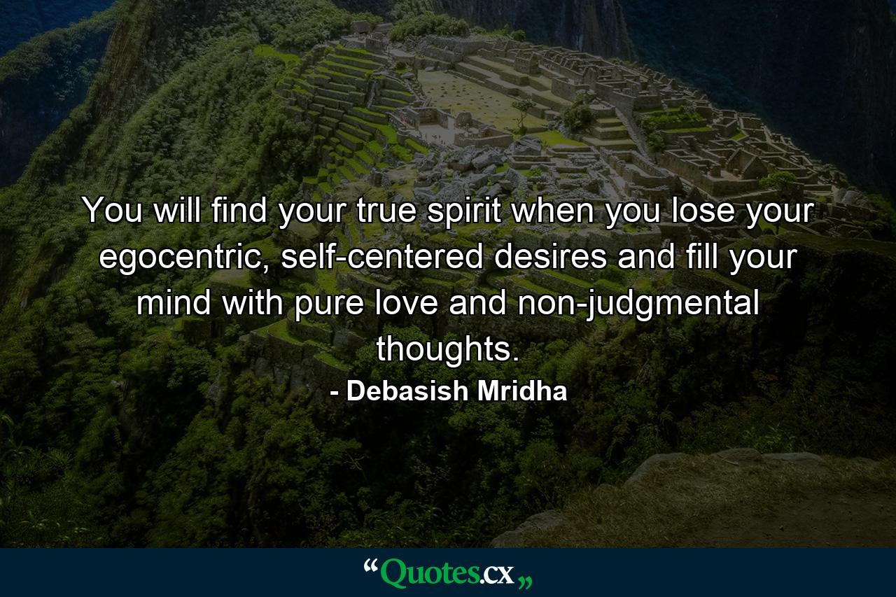 You will find your true spirit when you lose your egocentric, self-centered desires and fill your mind with pure love and non-judgmental thoughts. - Quote by Debasish Mridha