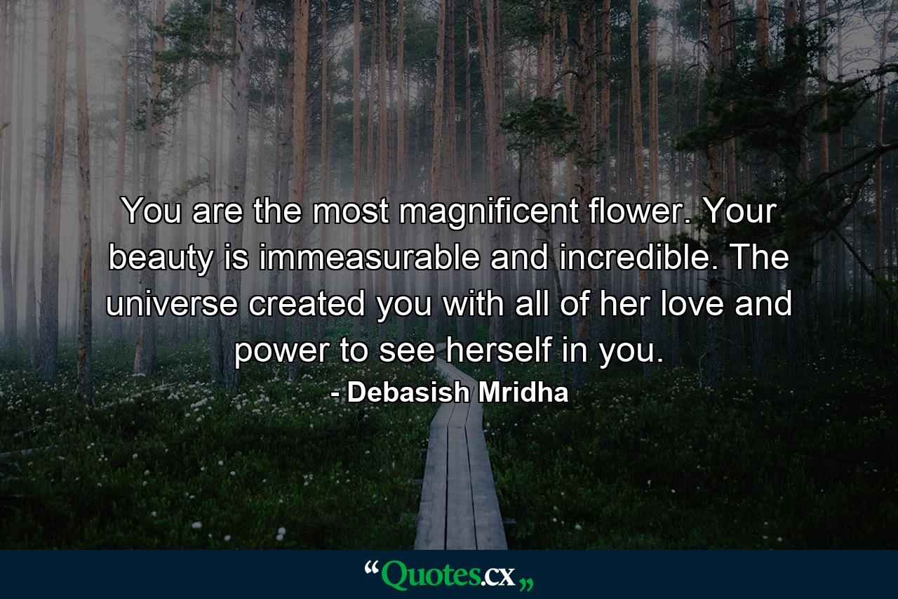 You are the most magnificent flower. Your beauty is immeasurable and incredible. The universe created you with all of her love and power to see herself in you. - Quote by Debasish Mridha