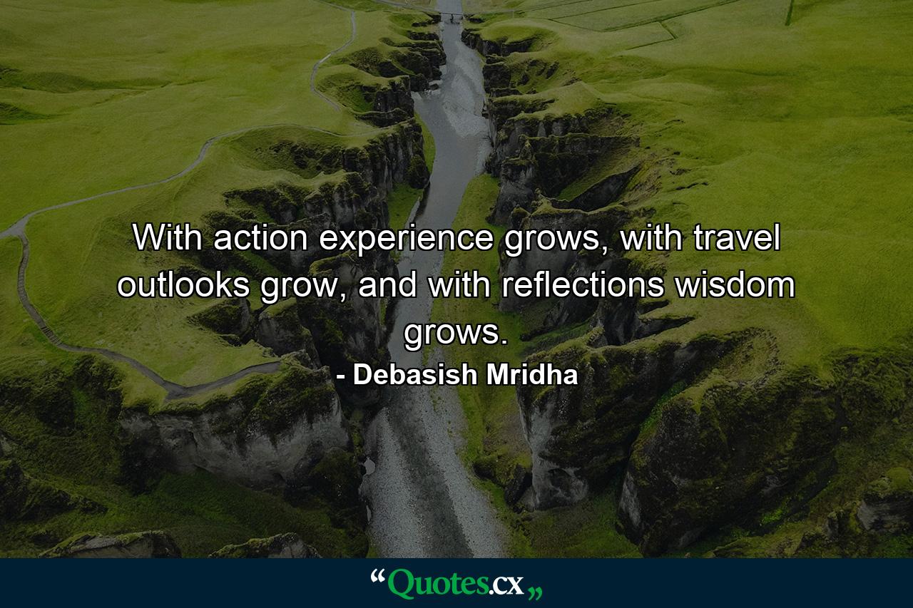 With action experience grows, with travel outlooks grow, and with reflections wisdom grows. - Quote by Debasish Mridha