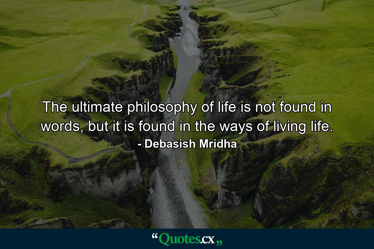 The ultimate philosophy of life is not found in words, but it is found in the ways of living life. - Quote by Debasish Mridha