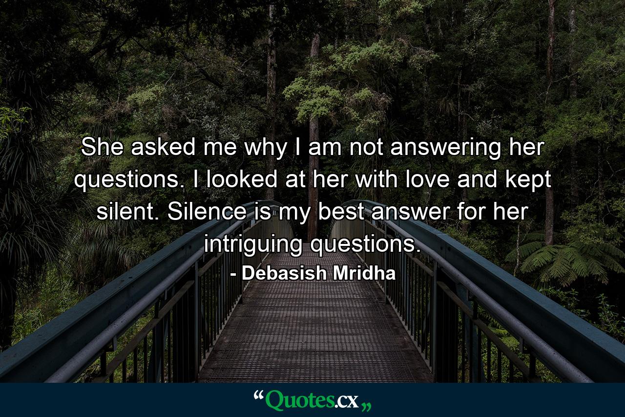 She asked me why I am not answering her questions. I looked at her with love and kept silent. Silence is my best answer for her intriguing questions. - Quote by Debasish Mridha