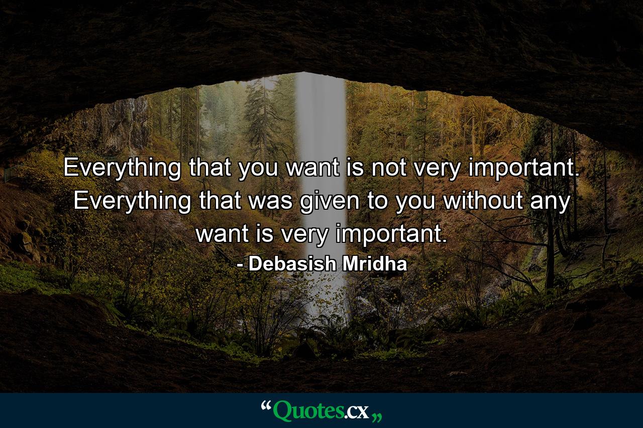 Everything that you want is not very important. Everything that was given to you without any want is very important. - Quote by Debasish Mridha