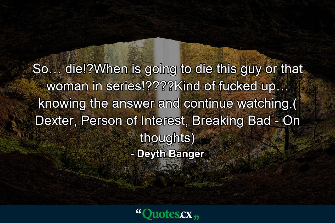 So… die!?When is going to die this guy or that woman in series!????Kind of fucked up… knowing the answer and continue watching.( Dexter, Person of Interest, Breaking Bad - On thoughts) - Quote by Deyth Banger