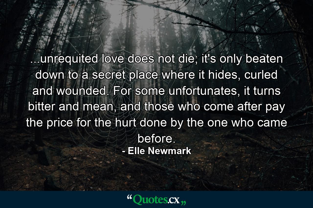 ...unrequited love does not die; it's only beaten down to a secret place where it hides, curled and wounded. For some unfortunates, it turns bitter and mean, and those who come after pay the price for the hurt done by the one who came before. - Quote by Elle Newmark