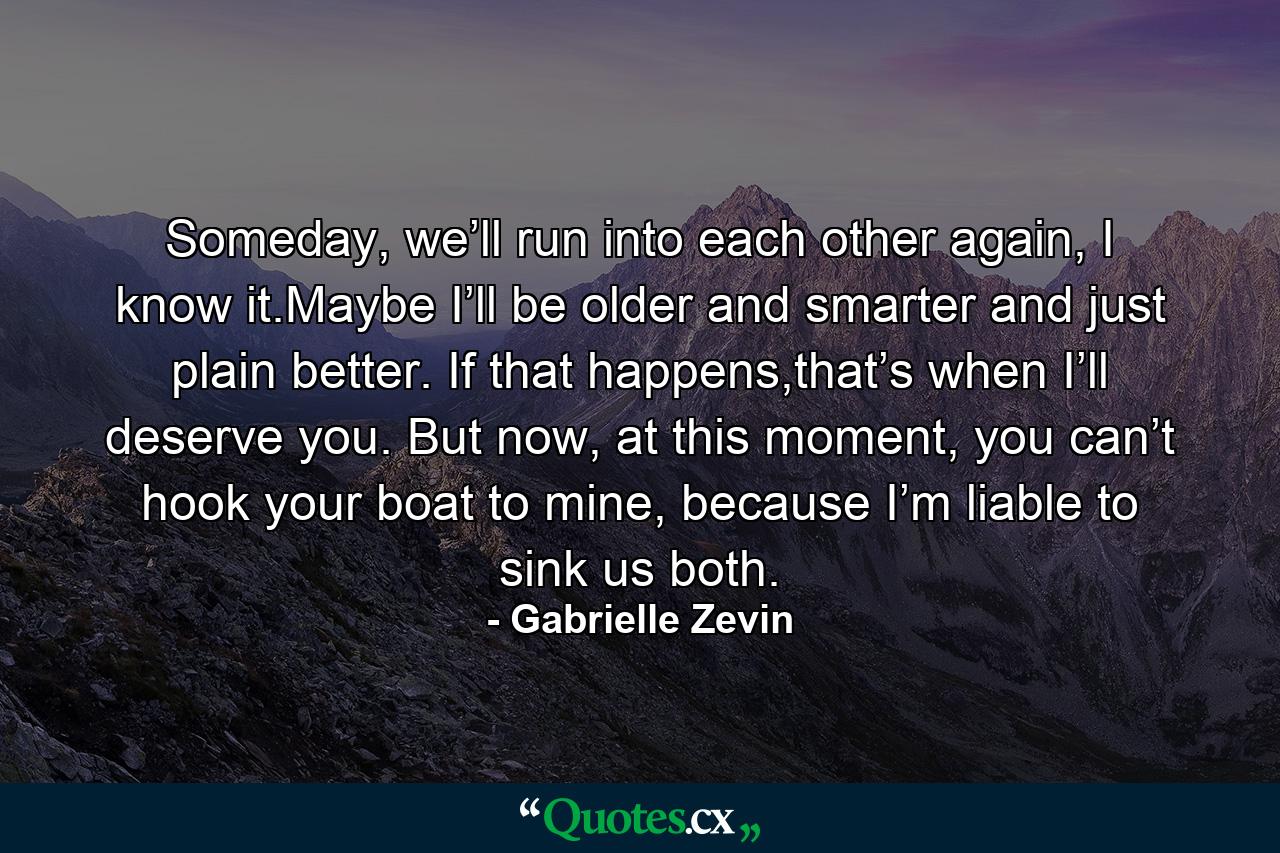 Someday, we’ll run into each other again, I know it.Maybe I’ll be older and smarter and just plain better. If that happens,that’s when I’ll deserve you. But now, at this moment, you can’t hook your boat to mine, because I’m liable to sink us both. - Quote by Gabrielle Zevin