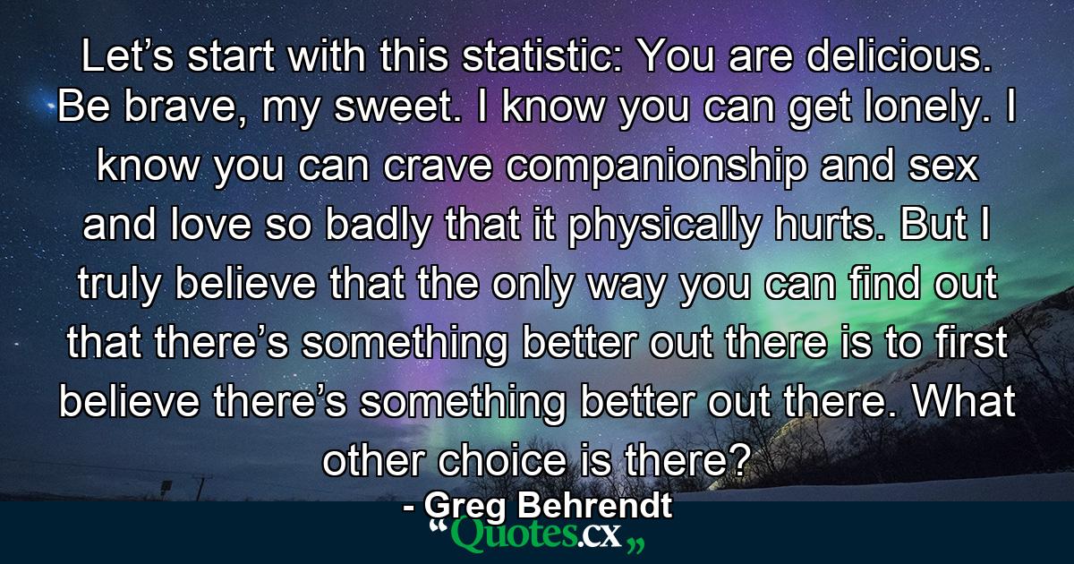 Let’s start with this statistic: You are delicious. Be brave, my sweet. I know you can get lonely. I know you can crave companionship and sex and love so badly that it physically hurts. But I truly believe that the only way you can find out that there’s something better out there is to first believe there’s something better out there. What other choice is there? - Quote by Greg Behrendt