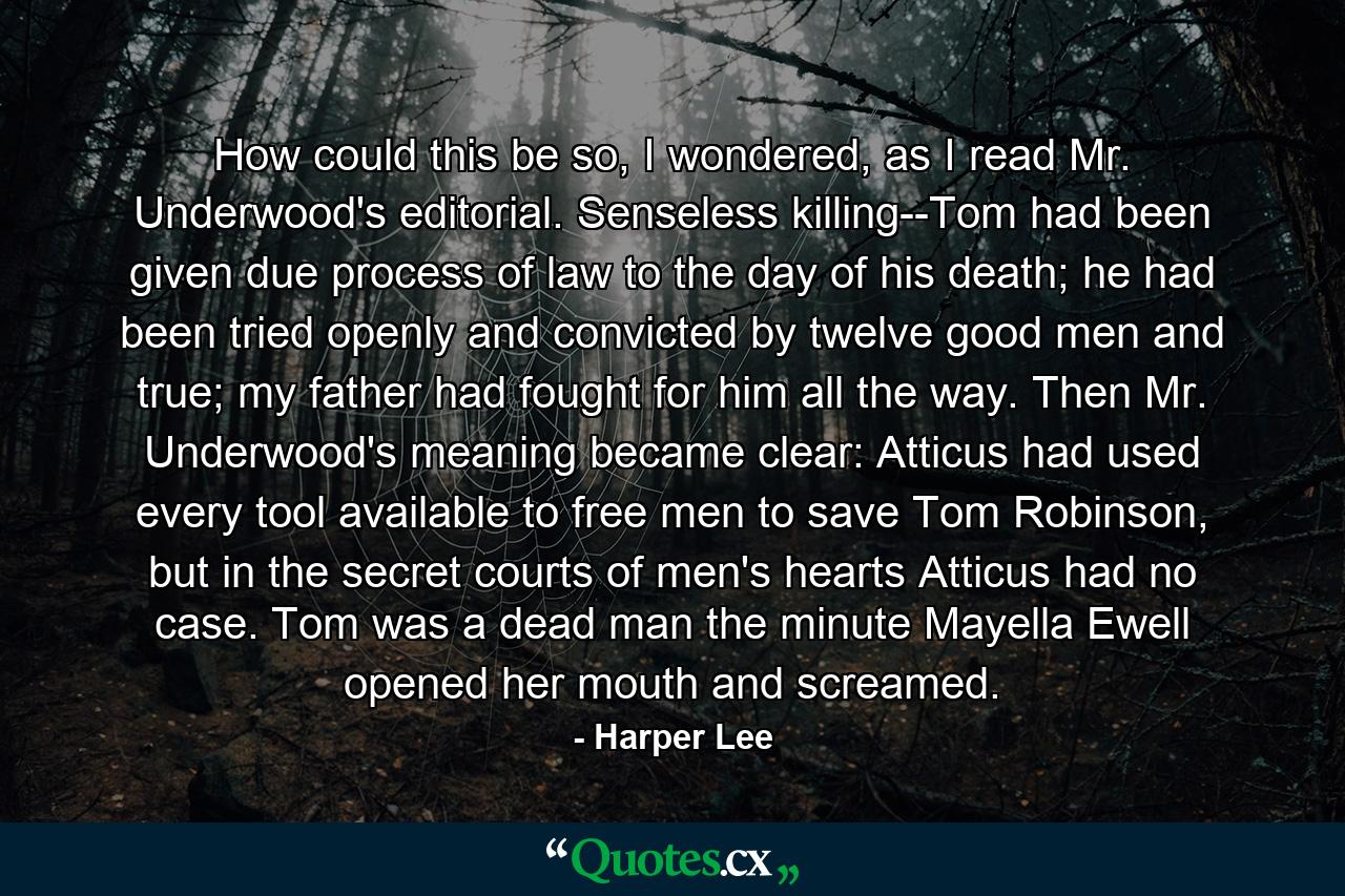 How could this be so, I wondered, as I read Mr. Underwood's editorial. Senseless killing--Tom had been given due process of law to the day of his death; he had been tried openly and convicted by twelve good men and true; my father had fought for him all the way. Then Mr. Underwood's meaning became clear: Atticus had used every tool available to free men to save Tom Robinson, but in the secret courts of men's hearts Atticus had no case. Tom was a dead man the minute Mayella Ewell opened her mouth and screamed. - Quote by Harper Lee