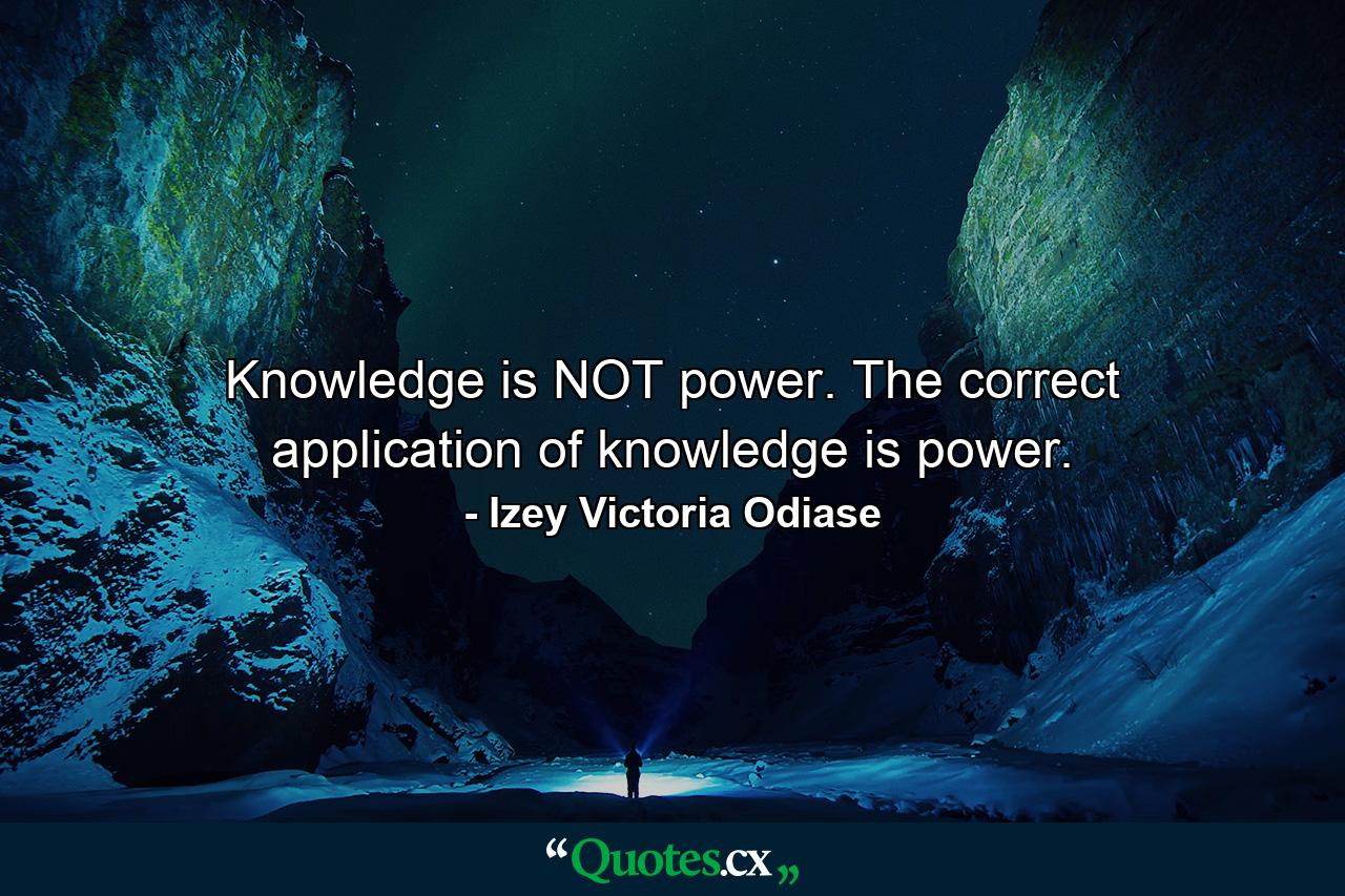 Knowledge is NOT power. The correct application of knowledge is power. - Quote by Izey Victoria Odiase