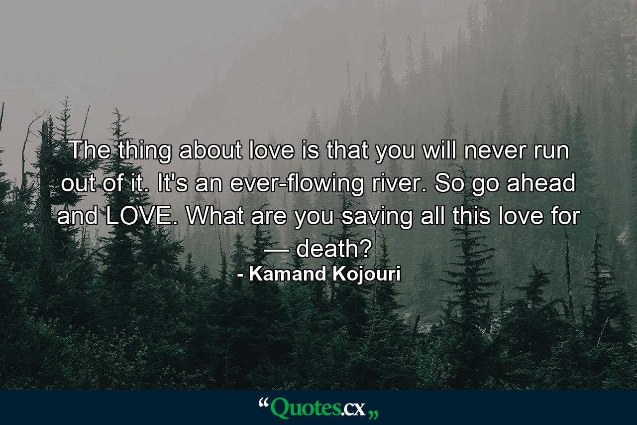 The thing about love is that you will never run out of it. It's an ever-flowing river. So go ahead and LOVE. What are you saving all this love for — death? - Quote by Kamand Kojouri