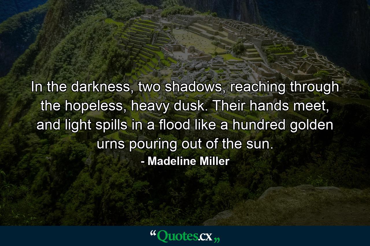 In the darkness, two shadows, reaching through the hopeless, heavy dusk. Their hands meet, and light spills in a flood like a hundred golden urns pouring out of the sun. - Quote by Madeline Miller