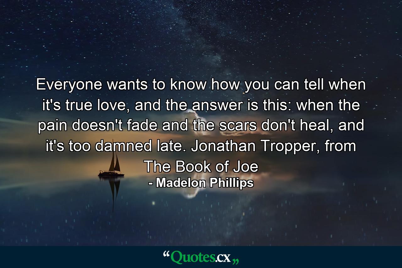 Everyone wants to know how you can tell when it's true love, and the answer is this: when the pain doesn't fade and the scars don't heal, and it's too damned late. Jonathan Tropper, from The Book of Joe - Quote by Madelon Phillips