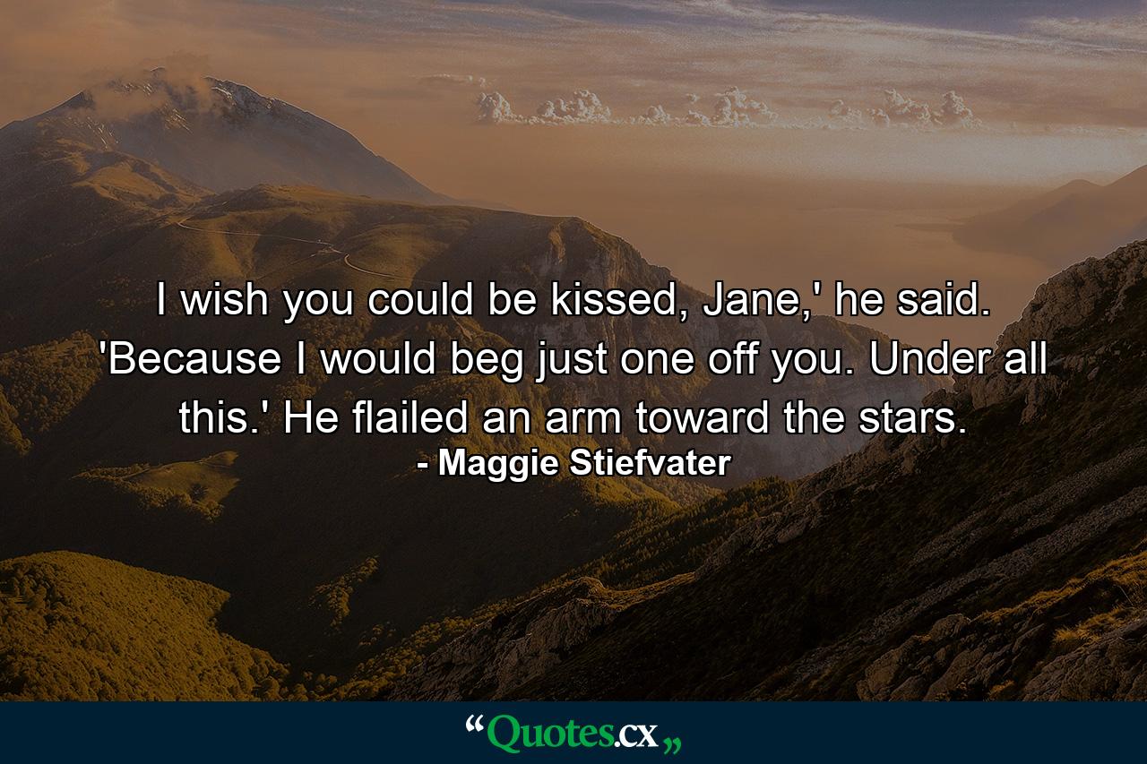 I wish you could be kissed, Jane,' he said. 'Because I would beg just one off you. Under all this.' He flailed an arm toward the stars. - Quote by Maggie Stiefvater