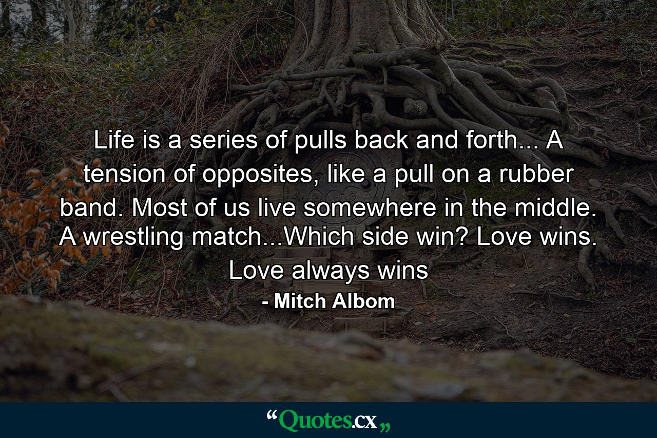 Life is a series of pulls back and forth... A tension of opposites, like a pull on a rubber band. Most of us live somewhere in the middle. A wrestling match...Which side win? Love wins. Love always wins - Quote by Mitch Albom