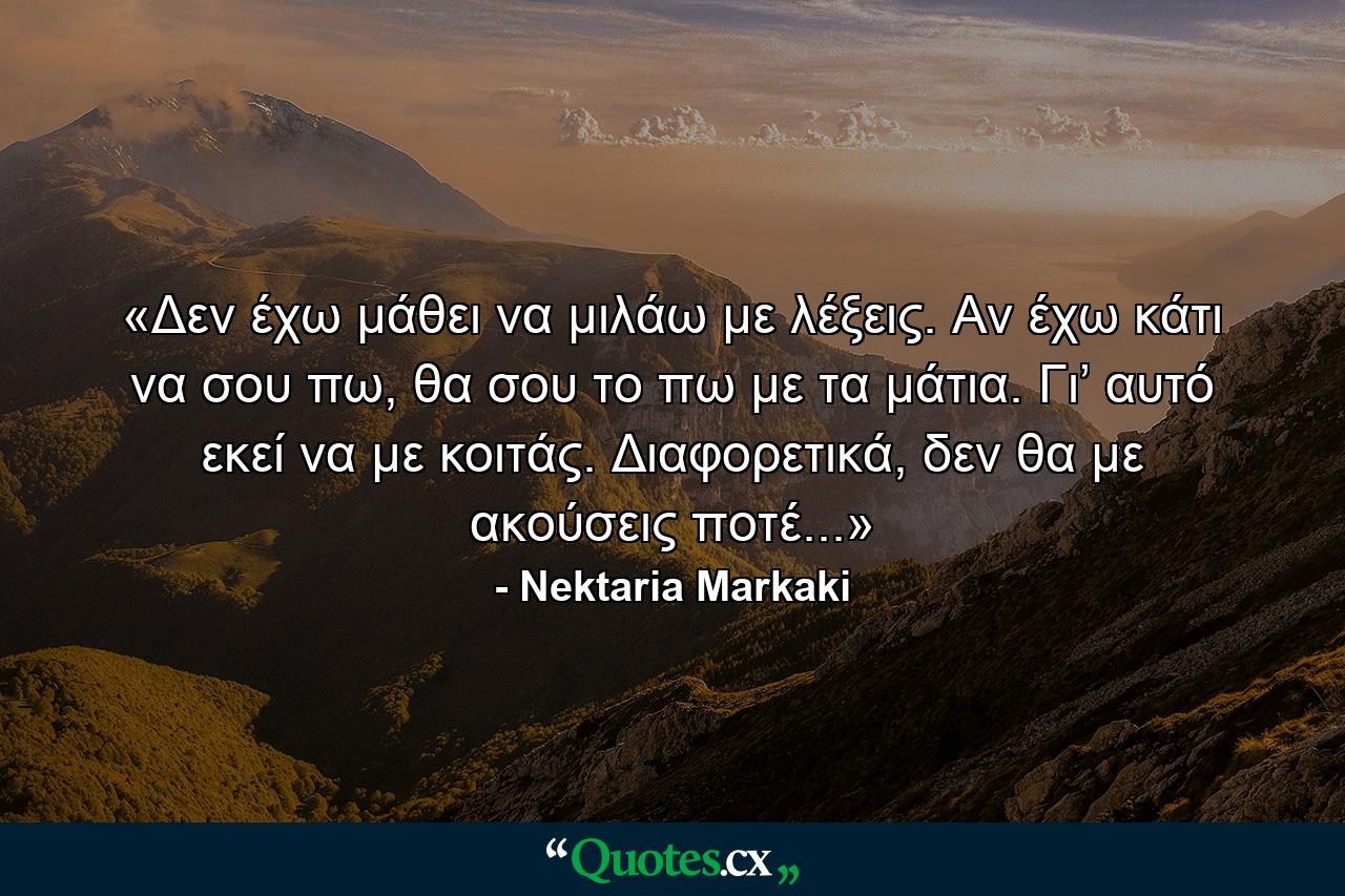 «Δεν έχω μάθει να μιλάω με λέξεις. Αν έχω κάτι να σου πω, θα σου το πω με τα μάτια. Γι’ αυτό εκεί να με κοιτάς. Διαφορετικά, δεν θα με ακούσεις ποτέ...» - Quote by Nektaria Markaki