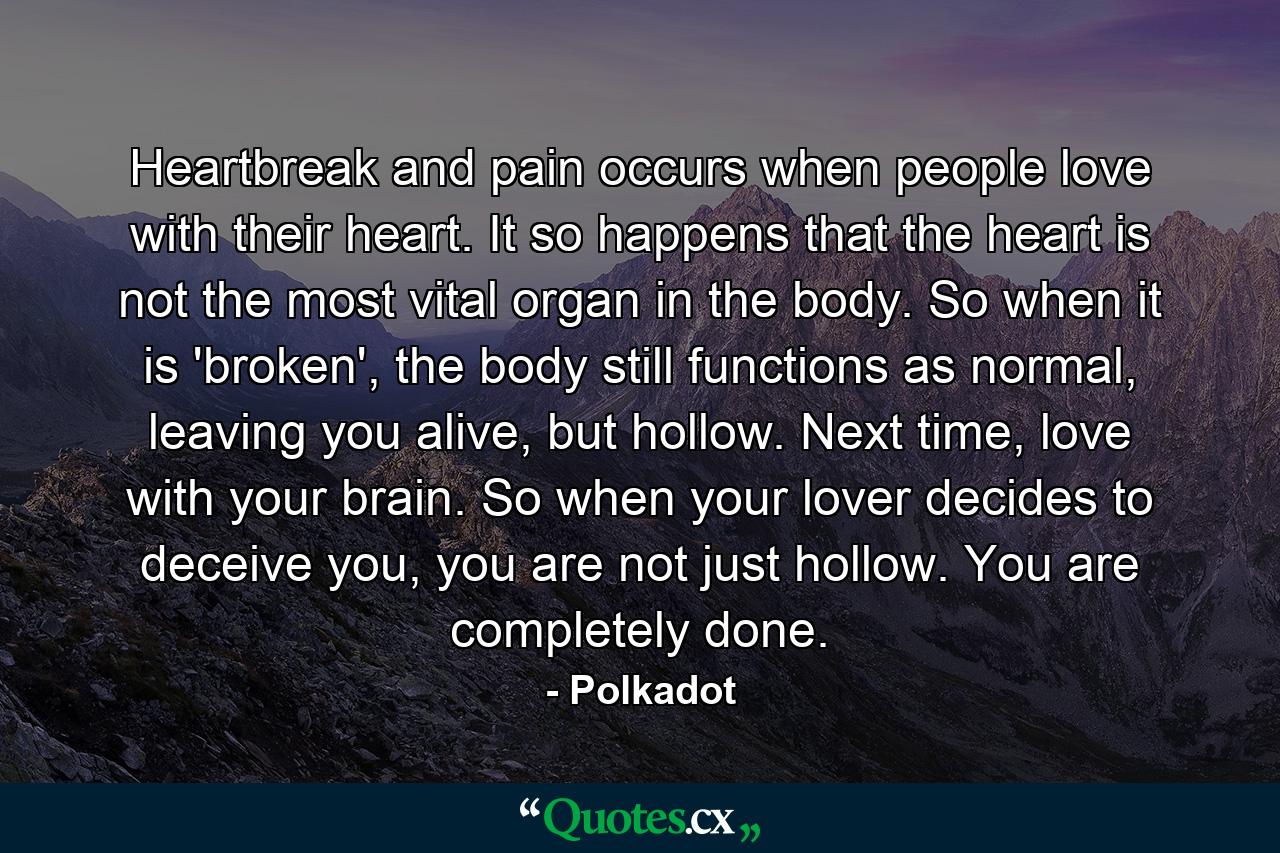 Heartbreak and pain occurs when people love with their heart. It so happens that the heart is not the most vital organ in the body. So when it is 'broken', the body still functions as normal, leaving you alive, but hollow. Next time, love with your brain. So when your lover decides to deceive you, you are not just hollow. You are completely done. - Quote by Polkadot