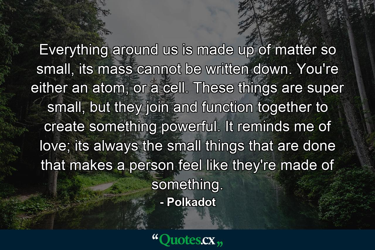 Everything around us is made up of matter so small, its mass cannot be written down. You're either an atom, or a cell. These things are super small, but they join and function together to create something powerful. It reminds me of love; its always the small things that are done that makes a person feel like they're made of something. - Quote by Polkadot