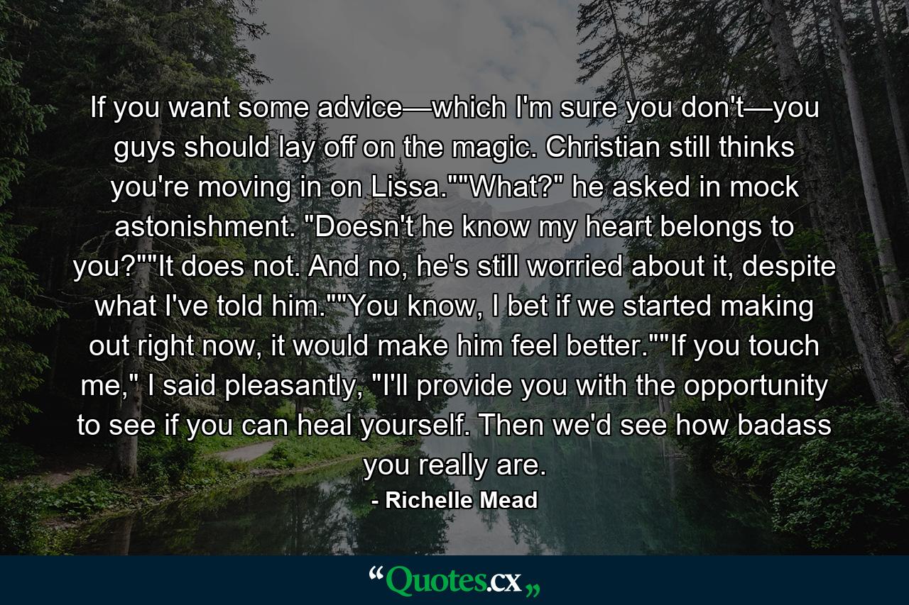 If you want some advice—which I'm sure you don't—you guys should lay off on the magic. Christian still thinks you're moving in on Lissa.