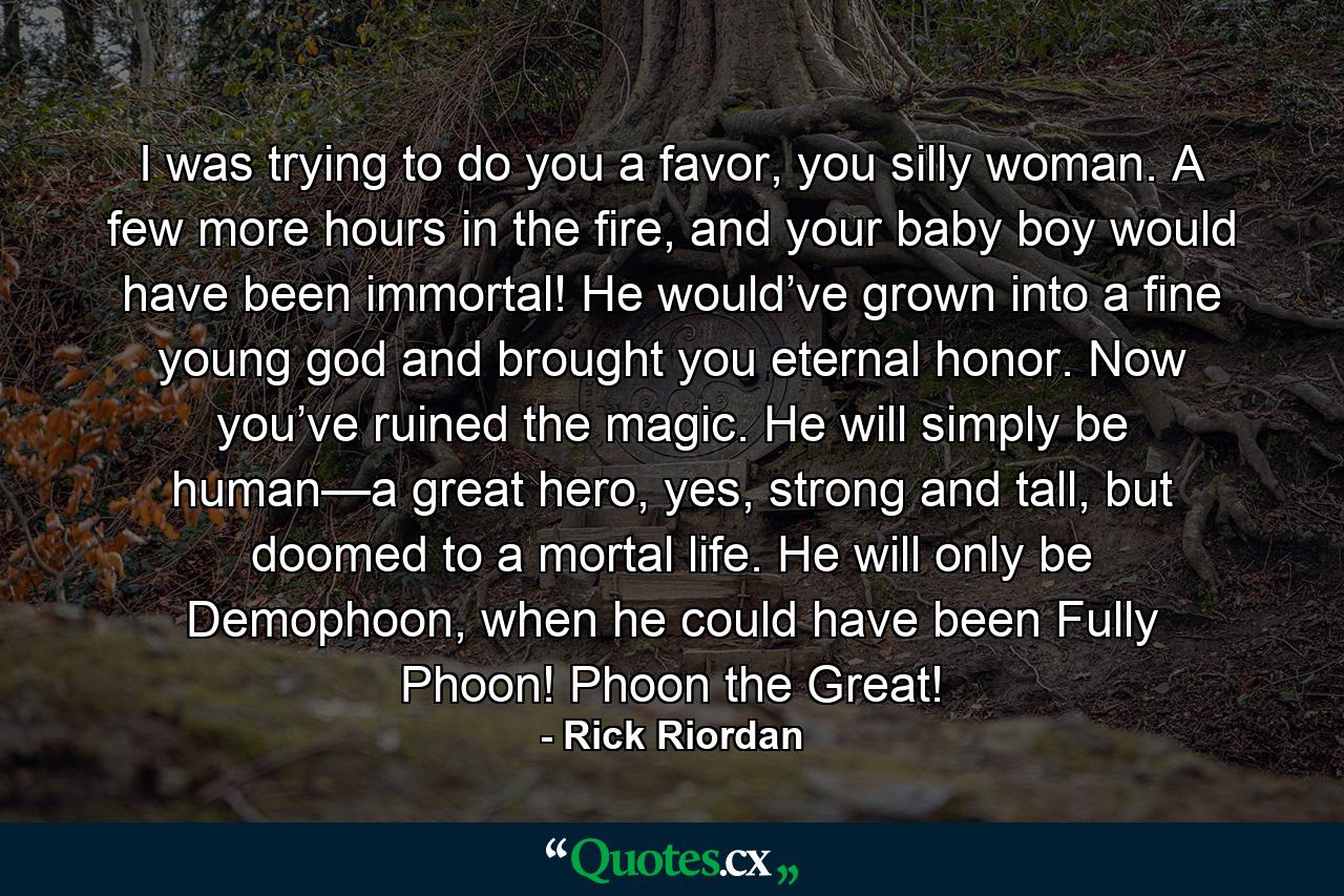 I was trying to do you a favor, you silly woman. A few more hours in the fire, and your baby boy would have been immortal! He would’ve grown into a fine young god and brought you eternal honor. Now you’ve ruined the magic. He will simply be human—a great hero, yes, strong and tall, but doomed to a mortal life. He will only be Demophoon, when he could have been Fully Phoon! Phoon the Great! - Quote by Rick Riordan