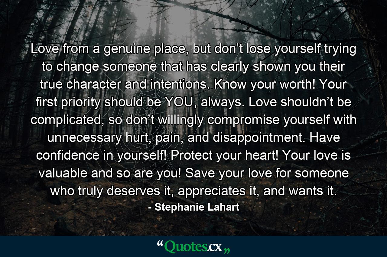 Love from a genuine place, but don’t lose yourself trying to change someone that has clearly shown you their true character and intentions. Know your worth! Your first priority should be YOU, always. Love shouldn’t be complicated, so don’t willingly compromise yourself with unnecessary hurt, pain, and disappointment. Have confidence in yourself! Protect your heart! Your love is valuable and so are you! Save your love for someone who truly deserves it, appreciates it, and wants it. - Quote by Stephanie Lahart