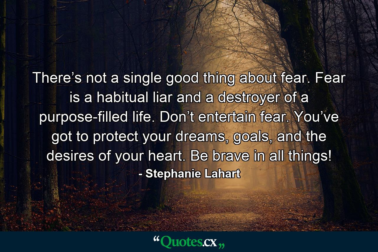 There’s not a single good thing about fear. Fear is a habitual liar and a destroyer of a purpose-filled life. Don’t entertain fear. You’ve got to protect your dreams, goals, and the desires of your heart. Be brave in all things! - Quote by Stephanie Lahart