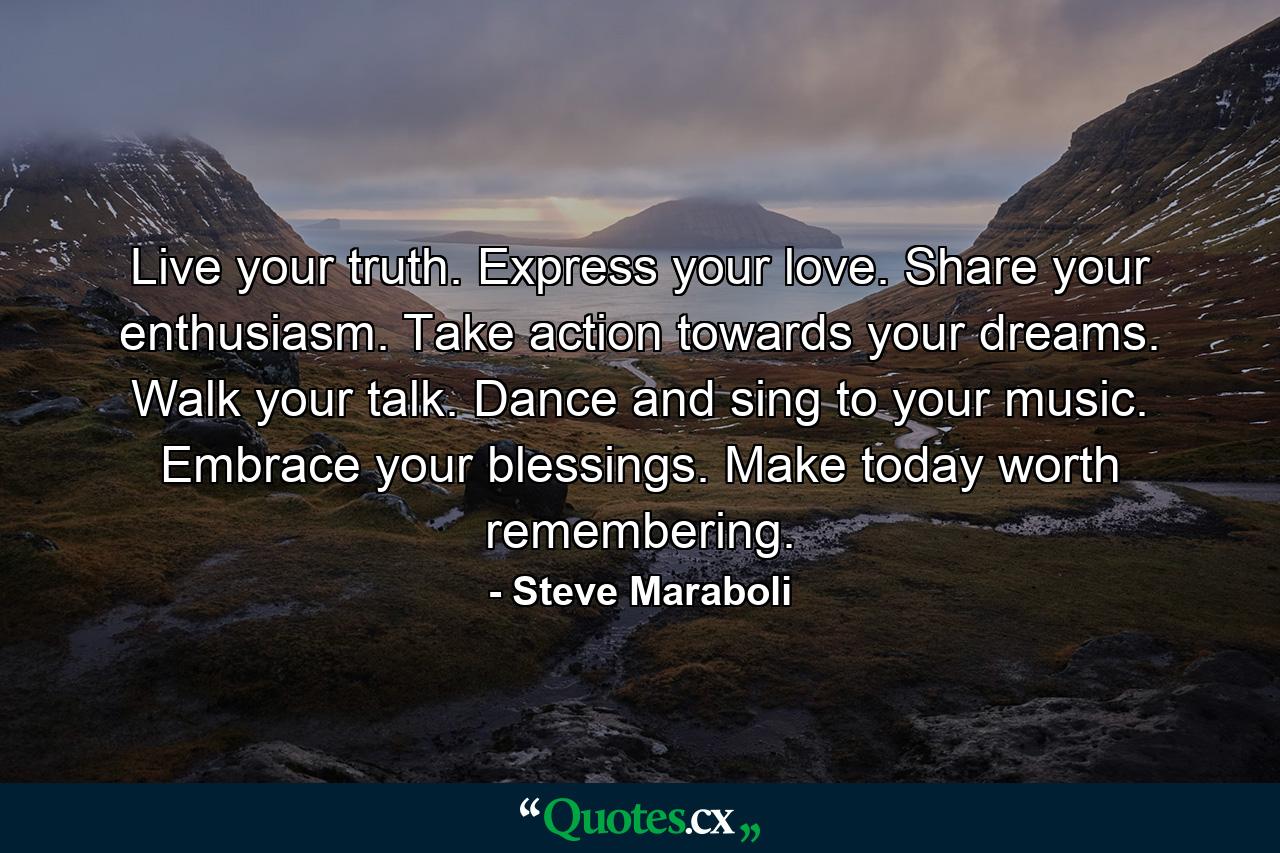 Live your truth. Express your love. Share your enthusiasm. Take action towards your dreams. Walk your talk. Dance and sing to your music. Embrace your blessings. Make today worth remembering. - Quote by Steve Maraboli