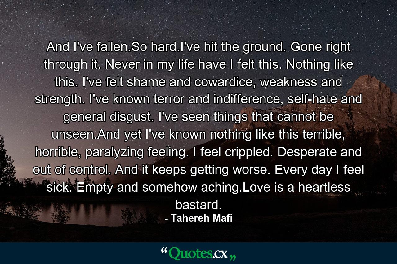 And I've fallen.So hard.I've hit the ground. Gone right through it. Never in my life have I felt this. Nothing like this. I've felt shame and cowardice, weakness and strength. I've known terror and indifference, self-hate and general disgust. I've seen things that cannot be unseen.And yet I've known nothing like this terrible, horrible, paralyzing feeling. I feel crippled. Desperate and out of control. And it keeps getting worse. Every day I feel sick. Empty and somehow aching.Love is a heartless bastard. - Quote by Tahereh Mafi