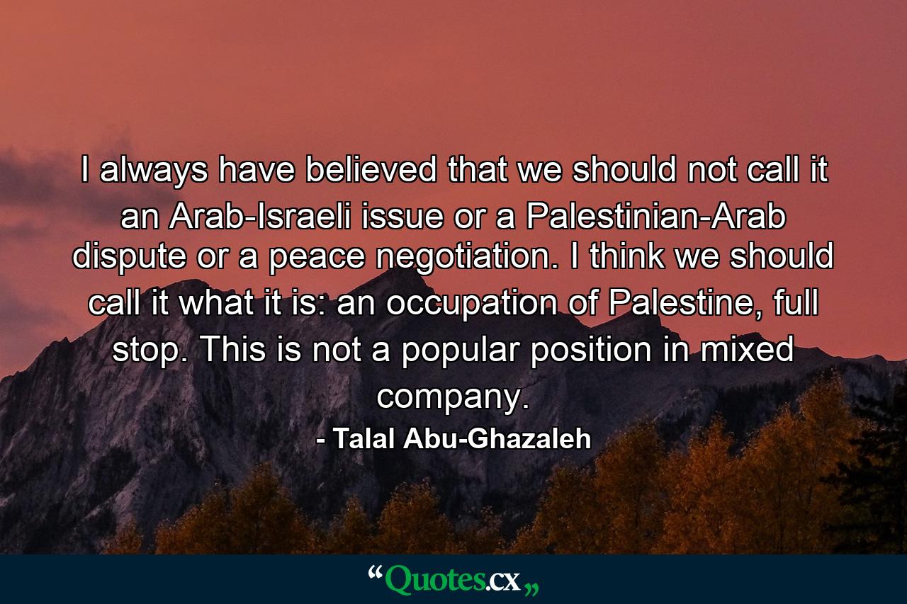 I always have believed that we should not call it an Arab-Israeli issue or a Palestinian-Arab dispute or a peace negotiation. I think we should call it what it is: an occupation of Palestine, full stop. This is not a popular position in mixed company. - Quote by Talal Abu-Ghazaleh