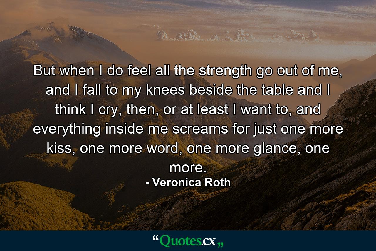 But when I do feel all the strength go out of me, and I fall to my knees beside the table and I think I cry, then, or at least I want to, and everything inside me screams for just one more kiss, one more word, one more glance, one more. - Quote by Veronica Roth