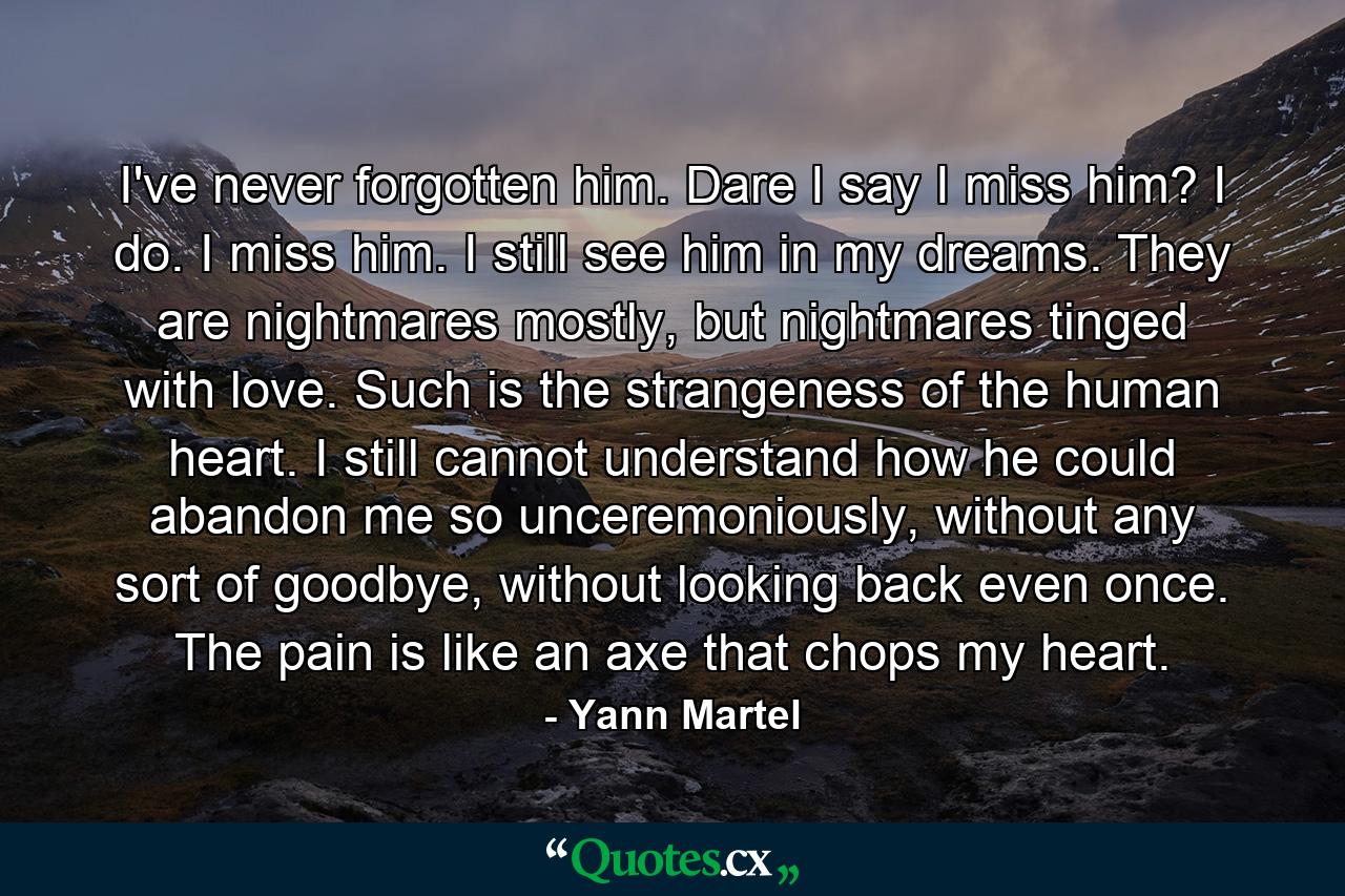 I've never forgotten him. Dare I say I miss him? I do. I miss him. I still see him in my dreams. They are nightmares mostly, but nightmares tinged with love. Such is the strangeness of the human heart. I still cannot understand how he could abandon me so unceremoniously, without any sort of goodbye, without looking back even once. The pain is like an axe that chops my heart. - Quote by Yann Martel