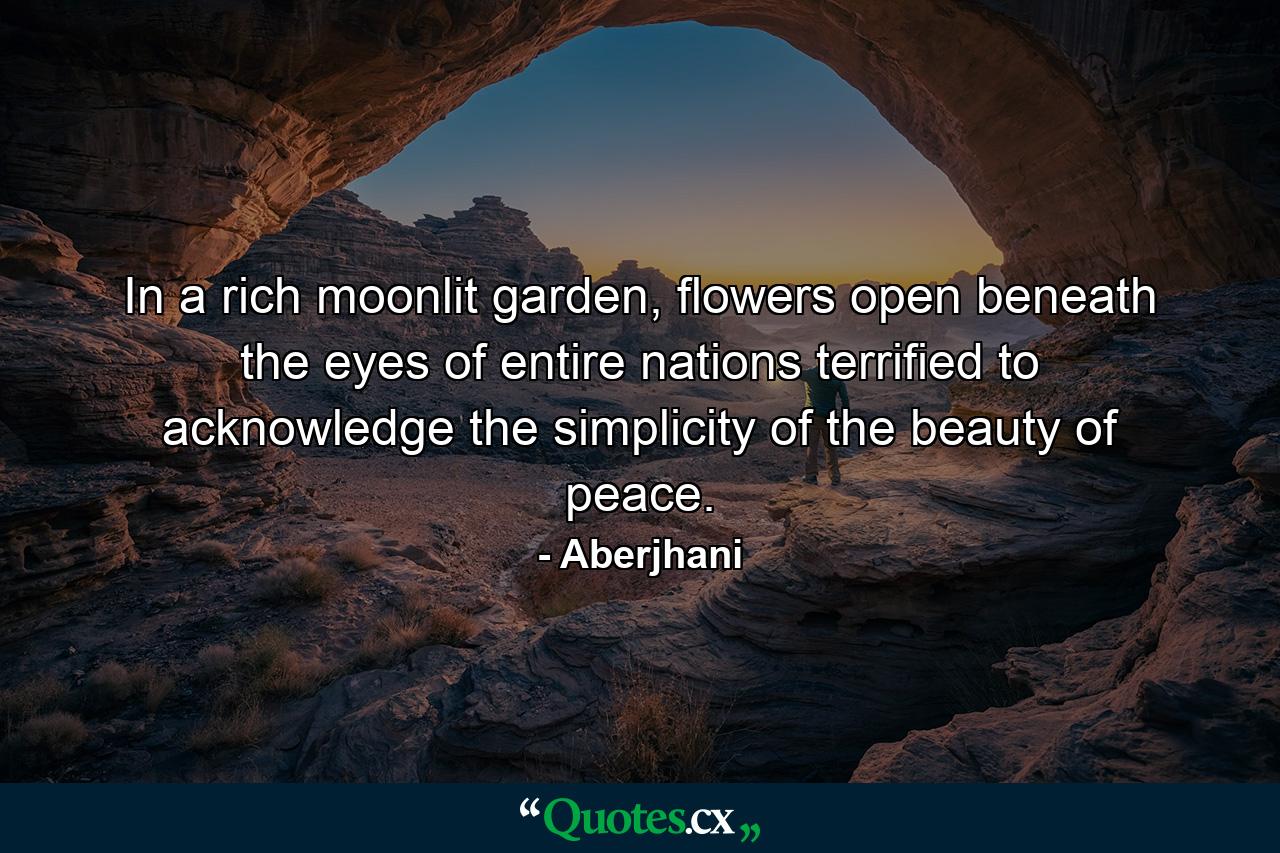 In a rich moonlit garden, flowers open beneath the eyes of entire nations terrified to acknowledge the simplicity of the beauty of peace. - Quote by Aberjhani