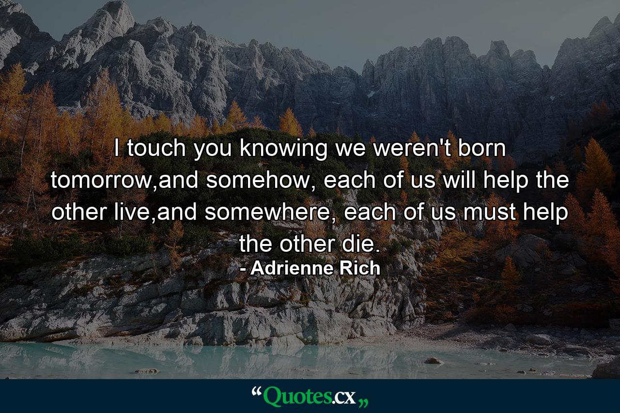 I touch you knowing we weren't born tomorrow,and somehow, each of us will help the other live,and somewhere, each of us must help the other die. - Quote by Adrienne Rich