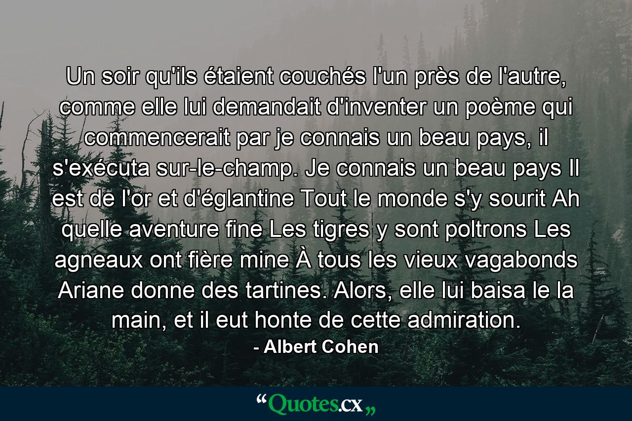 Un soir qu'ils étaient couchés l'un près de l'autre, comme elle lui demandait d'inventer un poème qui commencerait par je connais un beau pays, il s'exécuta sur-le-champ. Je connais un beau pays Il est de l'or et d'églantine Tout le monde s'y sourit Ah quelle aventure fine Les tigres y sont poltrons Les agneaux ont fière mine À tous les vieux vagabonds Ariane donne des tartines. Alors, elle lui baisa le la main, et il eut honte de cette admiration. - Quote by Albert Cohen