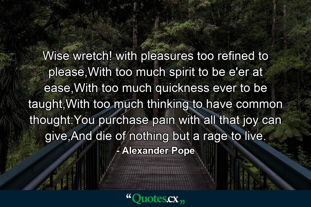 Wise wretch! with pleasures too refined to please,With too much spirit to be e'er at ease,With too much quickness ever to be taught,With too much thinking to have common thought:You purchase pain with all that joy can give,And die of nothing but a rage to live. - Quote by Alexander Pope