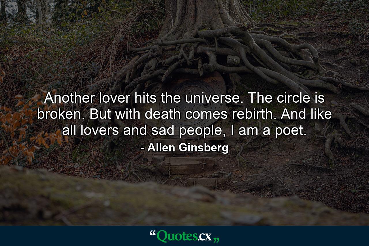 Another lover hits the universe. The circle is broken. But with death comes rebirth. And like all lovers and sad people, I am a poet. - Quote by Allen Ginsberg