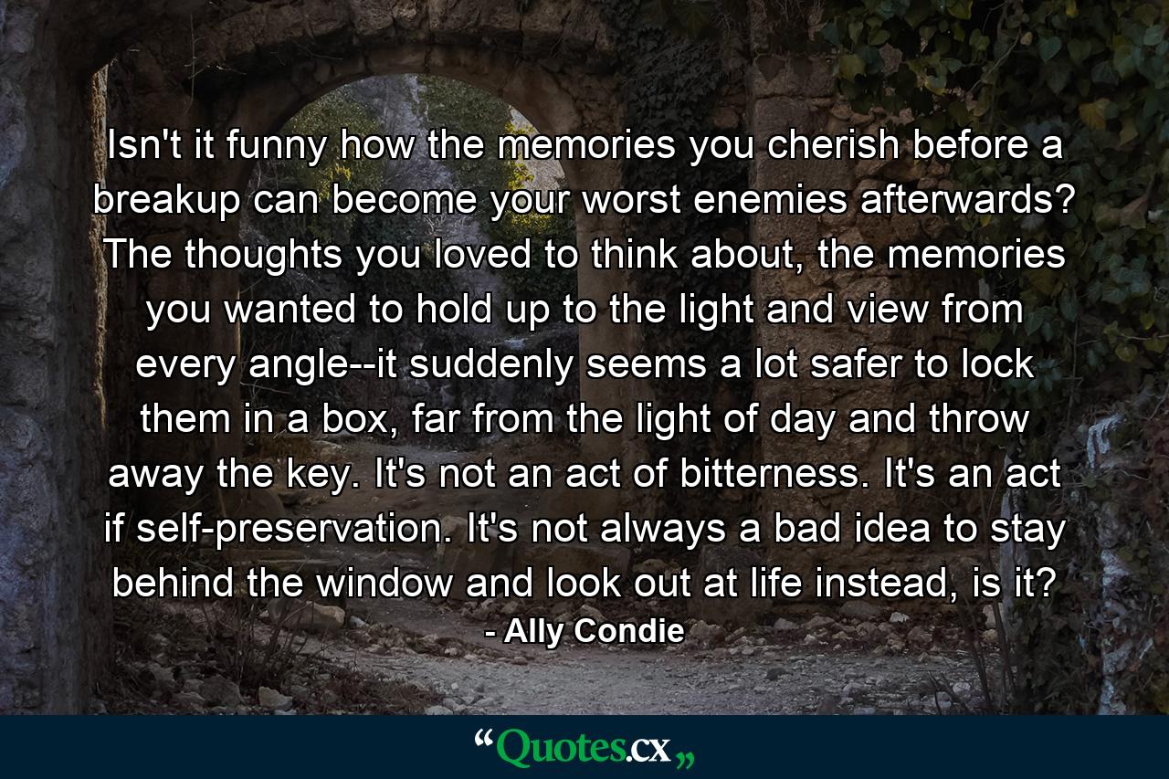 Isn't it funny how the memories you cherish before a breakup can become your worst enemies afterwards? The thoughts you loved to think about, the memories you wanted to hold up to the light and view from every angle--it suddenly seems a lot safer to lock them in a box, far from the light of day and throw away the key. It's not an act of bitterness. It's an act if self-preservation. It's not always a bad idea to stay behind the window and look out at life instead, is it? - Quote by Ally Condie