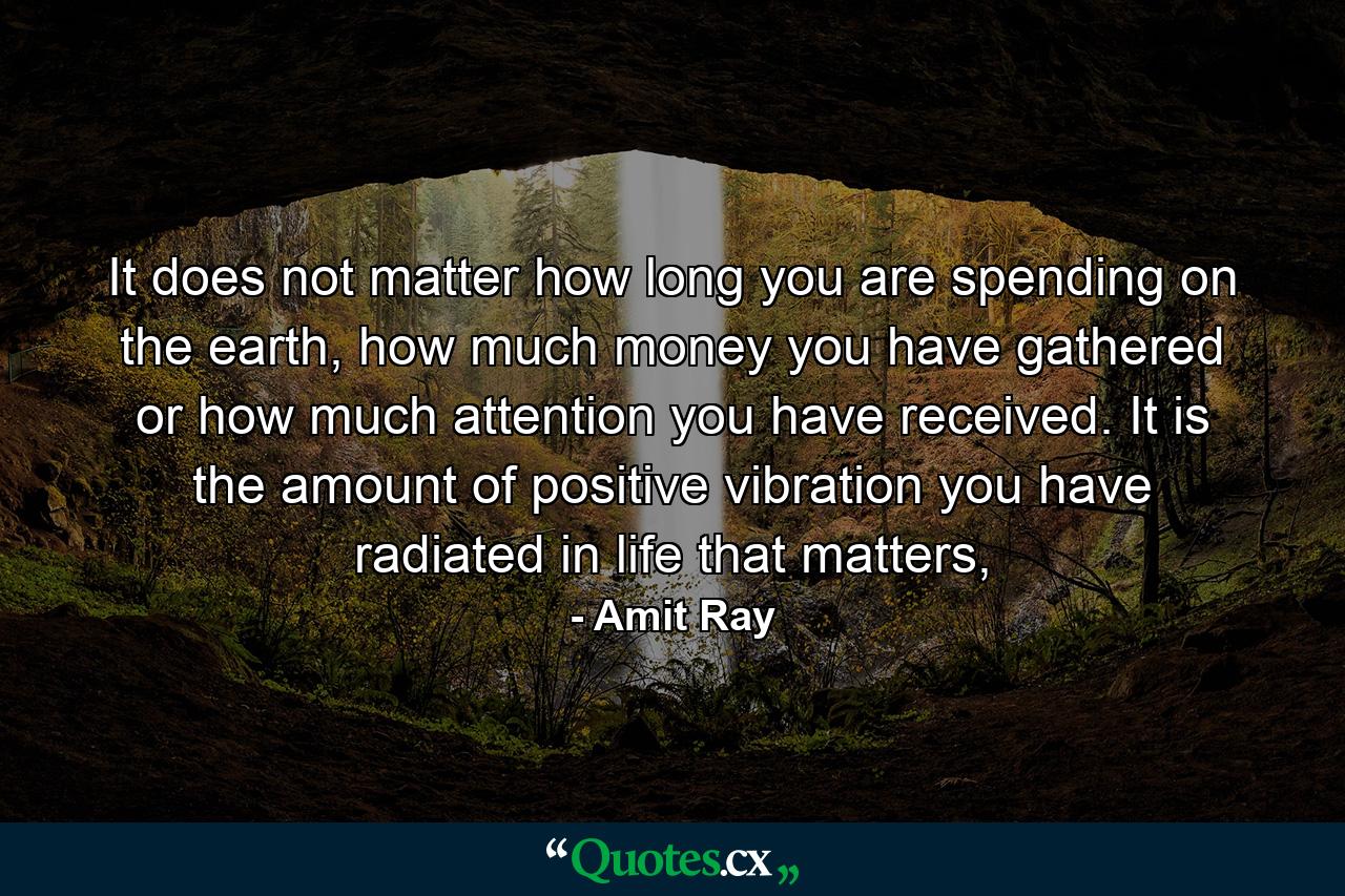 It does not matter how long you are spending on the earth, how much money you have gathered or how much attention you have received. It is the amount of positive vibration you have radiated in life that matters, - Quote by Amit Ray