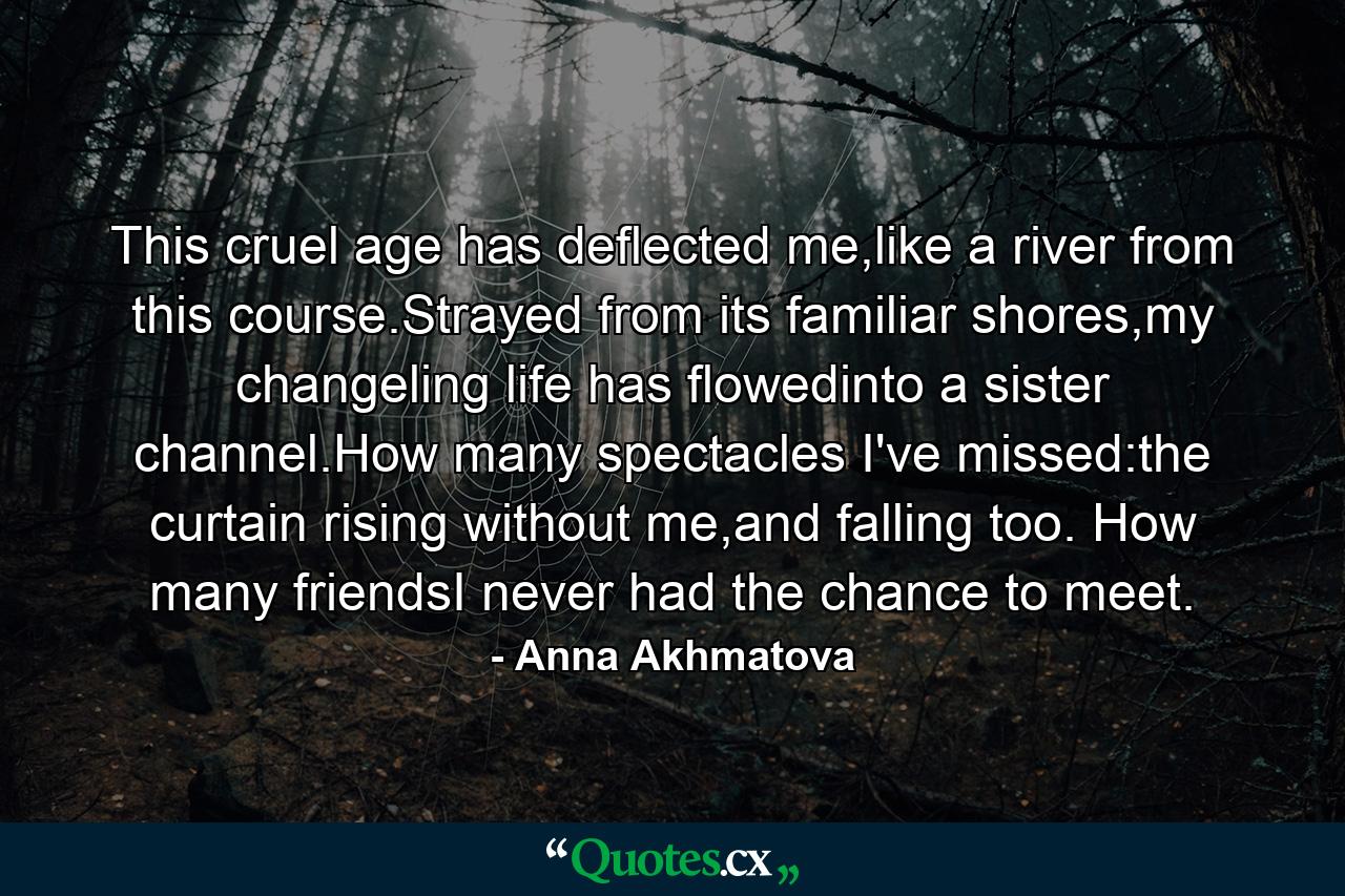 This cruel age has deflected me,like a river from this course.Strayed from its familiar shores,my changeling life has flowedinto a sister channel.How many spectacles I've missed:the curtain rising without me,and falling too. How many friendsI never had the chance to meet. - Quote by Anna Akhmatova