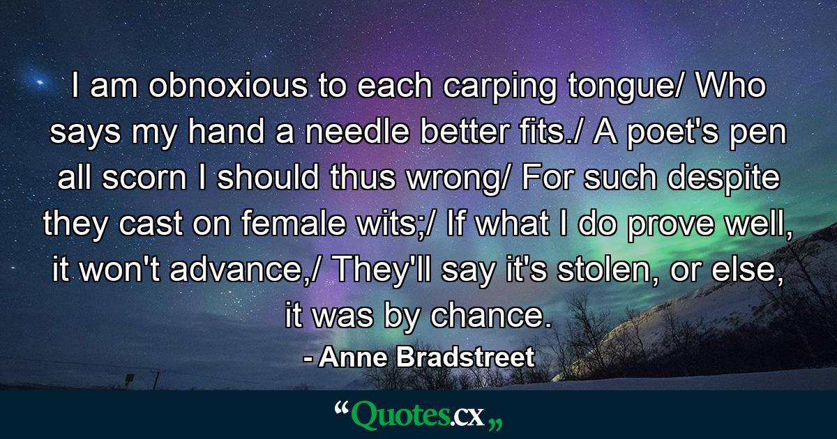 I am obnoxious to each carping tongue/ Who says my hand a needle better fits./ A poet's pen all scorn I should thus wrong/ For such despite they cast on female wits;/ If what I do prove well, it won't advance,/ They'll say it's stolen, or else, it was by chance. - Quote by Anne Bradstreet