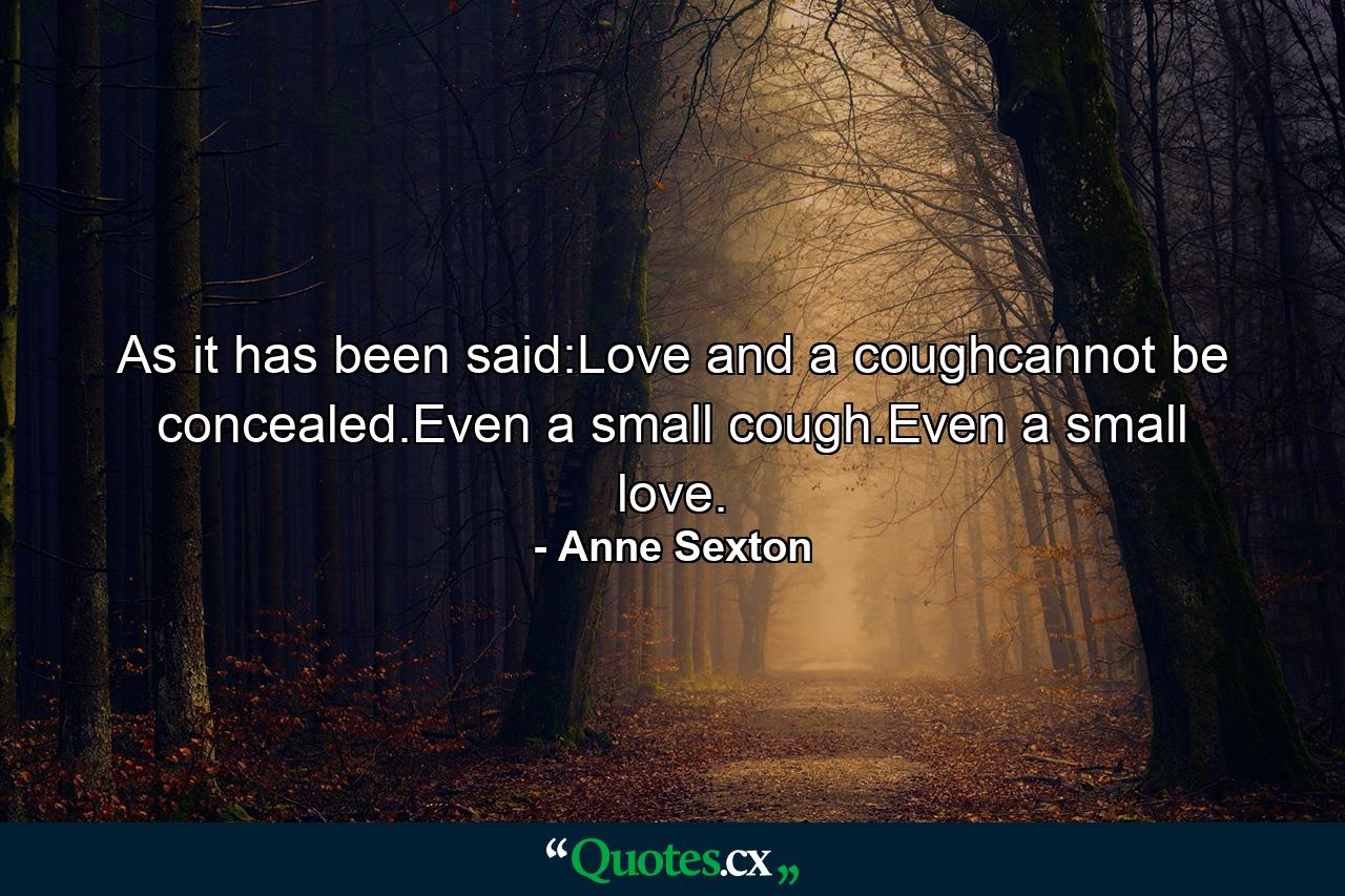 As it has been said:Love and a coughcannot be concealed.Even a small cough.Even a small love. - Quote by Anne Sexton