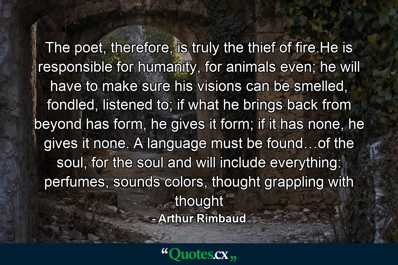 The poet, therefore, is truly the thief of fire.He is responsible for humanity, for animals even; he will have to make sure his visions can be smelled, fondled, listened to; if what he brings back from beyond has form, he gives it form; if it has none, he gives it none. A language must be found…of the soul, for the soul and will include everything: perfumes, sounds colors, thought grappling with thought - Quote by Arthur Rimbaud