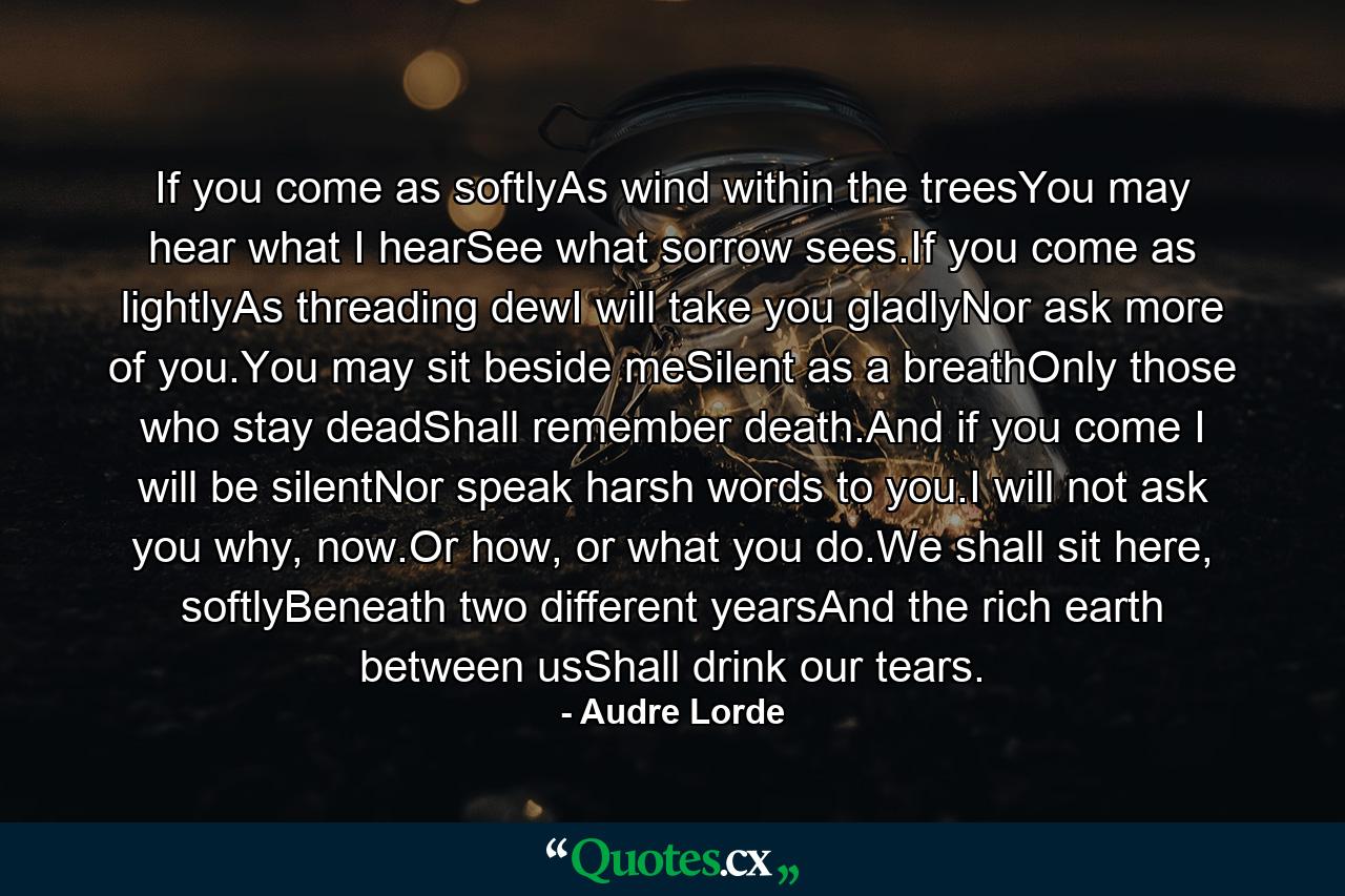 If you come as softlyAs wind within the treesYou may hear what I hearSee what sorrow sees.If you come as lightlyAs threading dewI will take you gladlyNor ask more of you.You may sit beside meSilent as a breathOnly those who stay deadShall remember death.And if you come I will be silentNor speak harsh words to you.I will not ask you why, now.Or how, or what you do.We shall sit here, softlyBeneath two different yearsAnd the rich earth between usShall drink our tears. - Quote by Audre Lorde