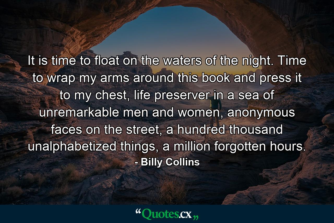 It is time to float on the waters of the night. Time to wrap my arms around this book and press it to my chest, life preserver in a sea of unremarkable men and women, anonymous faces on the street, a hundred thousand unalphabetized things, a million forgotten hours. - Quote by Billy Collins